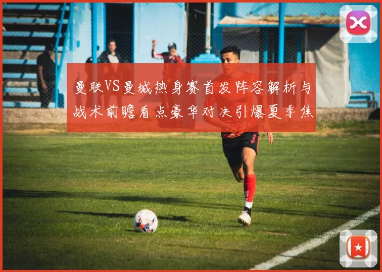 曼联VS曼城热身赛首发阵容解析与战术前瞻看点豪华对决引爆夏季焦点