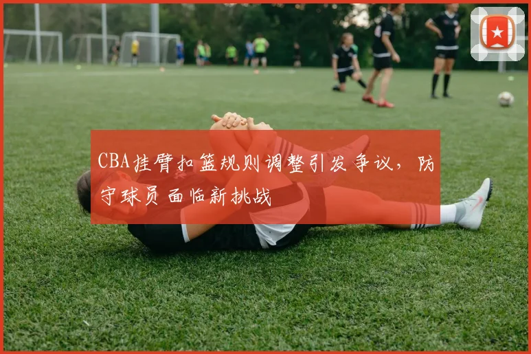 CBA挂臂扣篮规则调整引发争议,防守球员面临新挑战