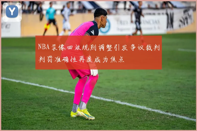 NBA录像回放规则调整引发争议裁判判罚准确性再度成为焦点