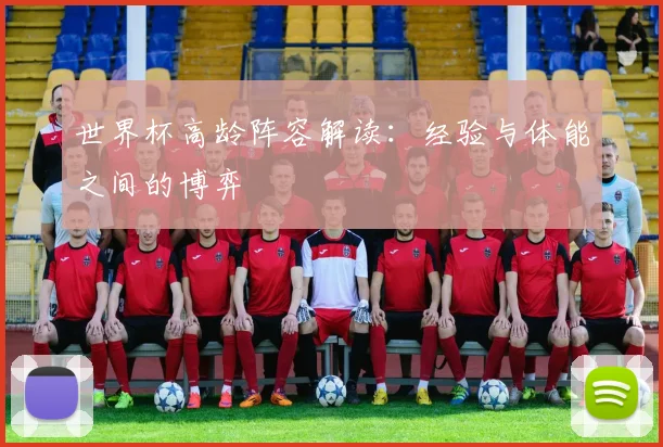 世界杯高龄阵容解读：经验与体能之间的博弈