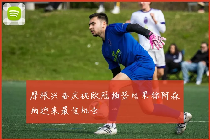 摩根兴奋庆祝欧冠抽签结果称阿森纳迎来最佳机会
