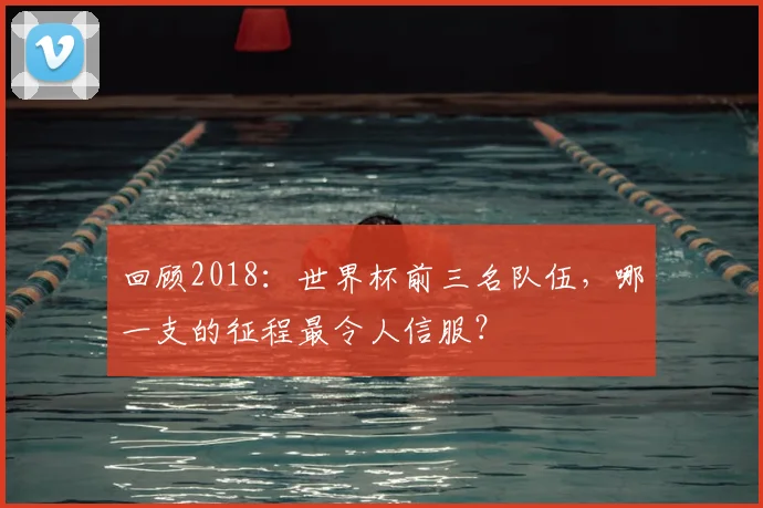 回顾2018：世界杯前三名队伍，哪一支的征程最令人信服？