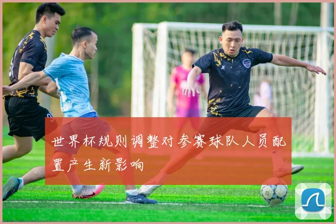 世界杯规则调整对参赛球队人员配置产生新影响