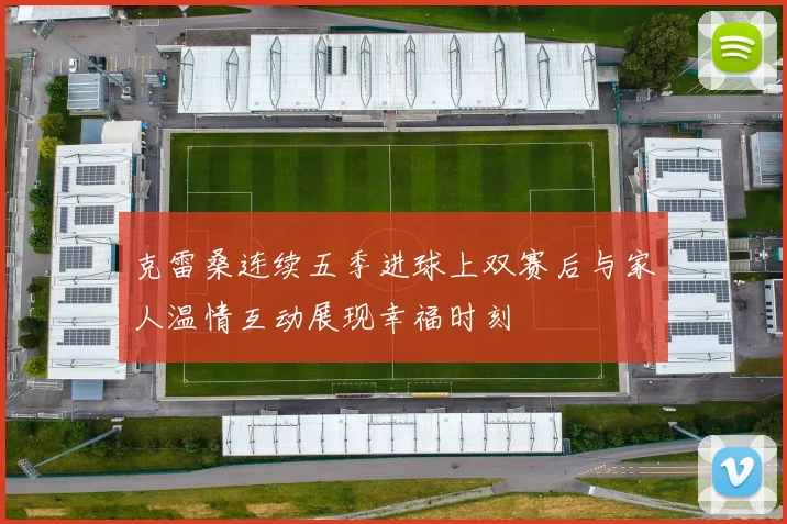 克雷桑连续五季进球上双赛后与家人温情互动展现幸福时刻