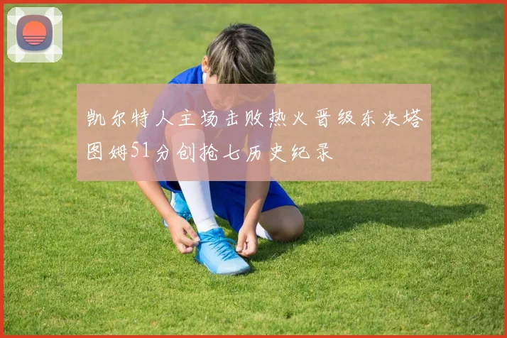 凯尔特人主场击败热火晋级东决塔图姆51分创抢七历史纪录