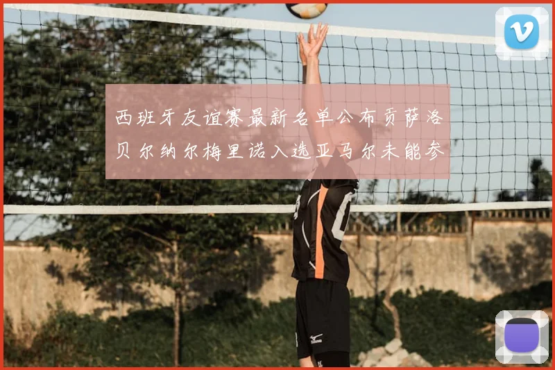 西班牙友谊赛最新名单公布贡萨洛贝尔纳尔梅里诺入选亚马尔未能参赛