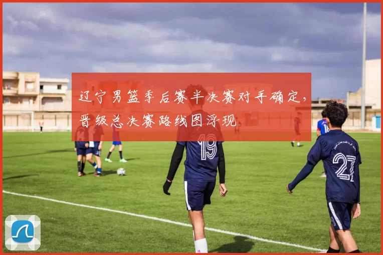 辽宁男篮季后赛半决赛对手确定，晋级总决赛路线图浮现