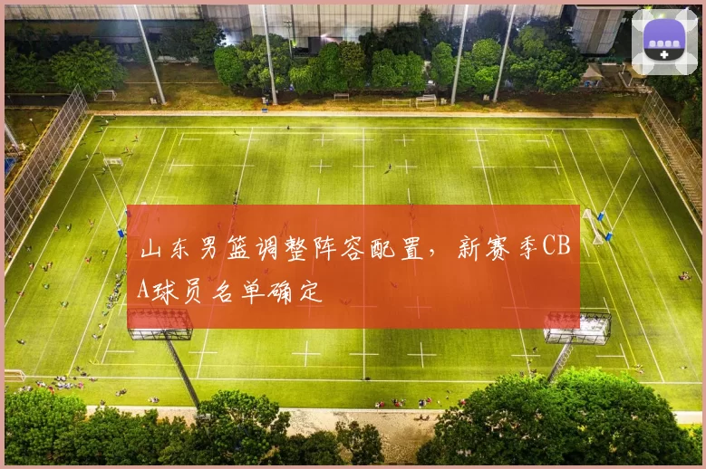 山东男篮调整阵容配置，新赛季CBA球员名单确定