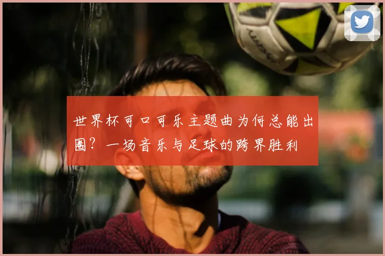 世界杯可口可乐主题曲为何总能出圈？一场音乐与足球的跨界胜利