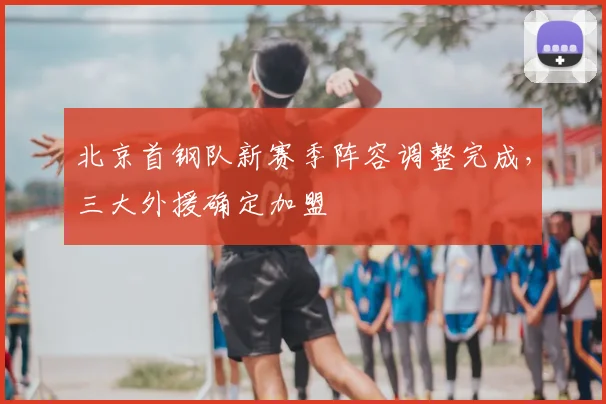 北京首钢队新赛季阵容调整完成，三大外援确定加盟