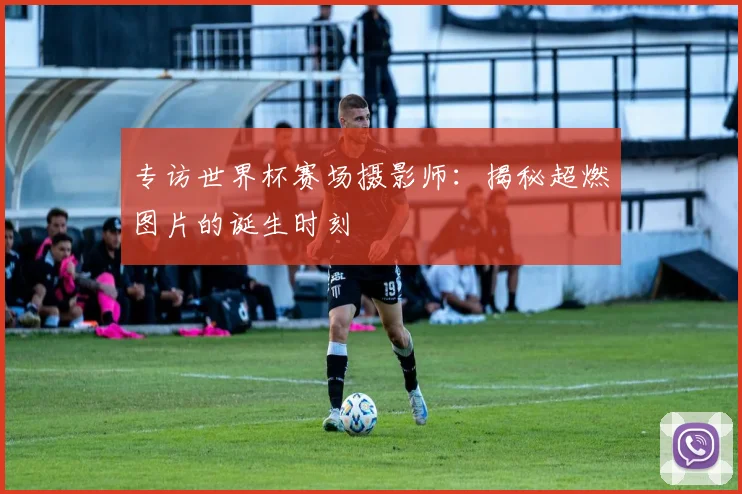 专访世界杯赛场摄影师：揭秘超燃图片的诞生时刻