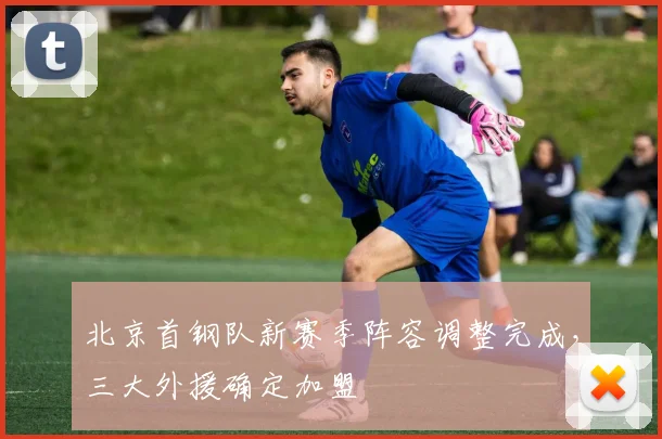 北京首钢队新赛季阵容调整完成，三大外援确定加盟