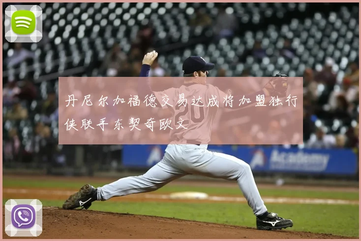 丹尼尔加福德交易达成将加盟独行侠联手东契奇欧文