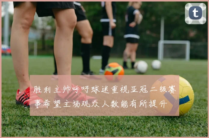 胜利主帅呼吁球迷重视亚冠二级赛事希望主场观众人数能有所提升
