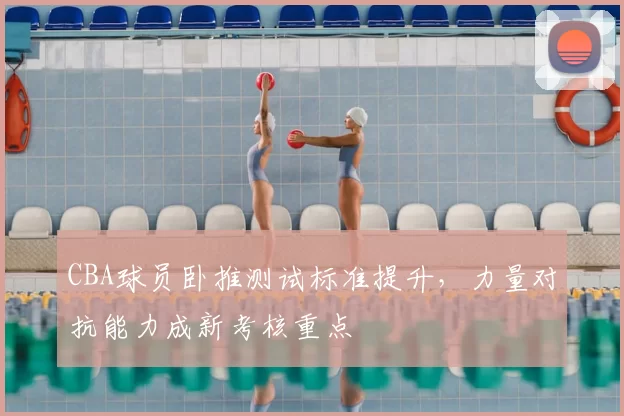 CBA球员卧推测试标准提升，力量对抗能力成新考核重点