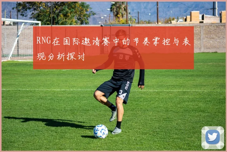RNG在国际邀请赛中的节奏掌控与表现分析探讨