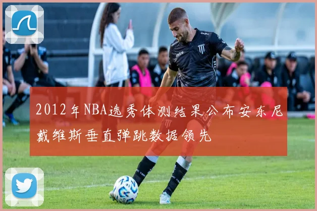 2012年NBA选秀体测结果公布安东尼戴维斯垂直弹跳数据领先