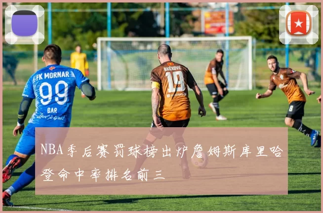 NBA季后赛罚球榜出炉詹姆斯库里哈登命中率排名前三