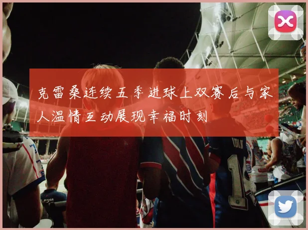 克雷桑连续五季进球上双赛后与家人温情互动展现幸福时刻