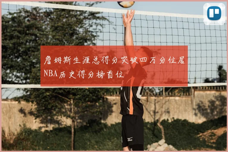 詹姆斯生涯总得分突破四万分位居NBA历史得分榜首位