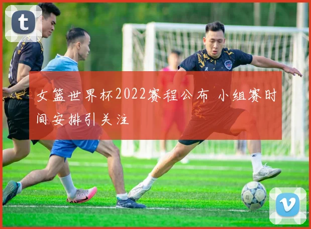 女篮世界杯2022赛程公布 小组赛时间安排引关注
