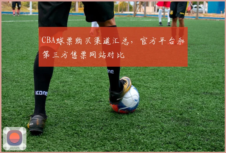 CBA球票购买渠道汇总，官方平台和第三方售票网站对比