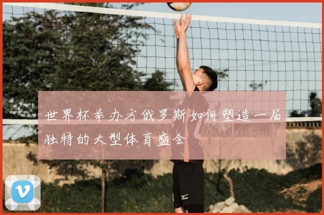 世界杯举办方俄罗斯如何塑造一届独特的大型体育盛会