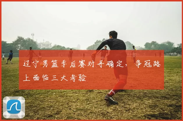 辽宁男篮季后赛对手确定，争冠路上面临三大考验