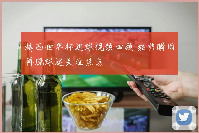 梅西世界杯进球视频回顾 经典瞬间再现球迷关注焦点