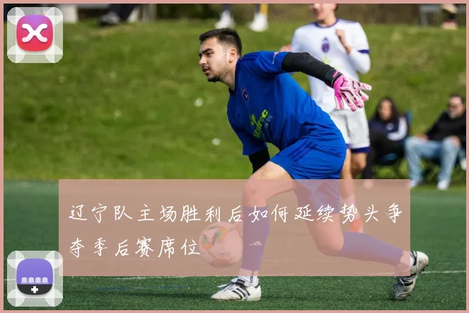 辽宁队主场胜利后如何延续势头争夺季后赛席位