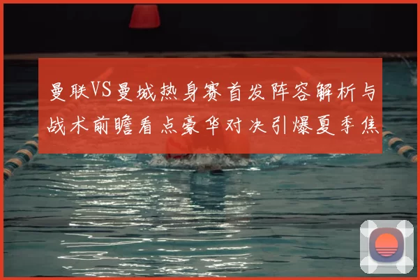 曼联VS曼城热身赛首发阵容解析与战术前瞻看点豪华对决引爆夏季焦点