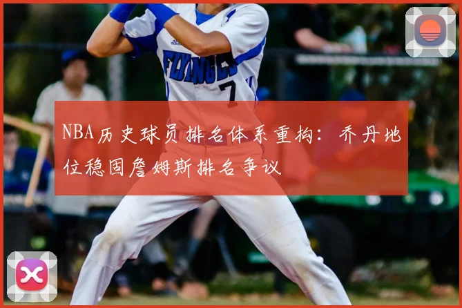 NBA历史球员排名体系重构：乔丹地位稳固詹姆斯排名争议