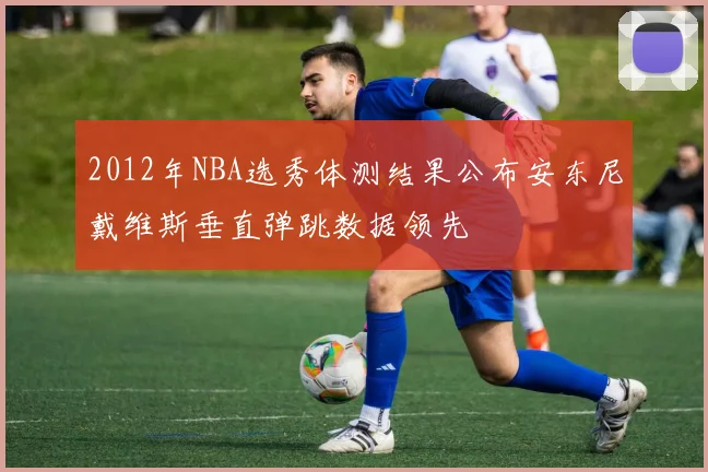 2012年NBA选秀体测结果公布安东尼戴维斯垂直弹跳数据领先