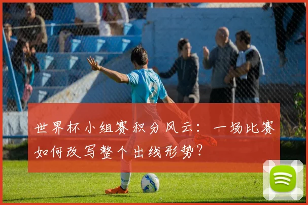 世界杯小组赛积分风云：一场比赛如何改写整个出线形势？