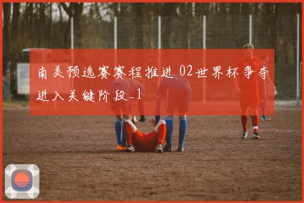 南美预选赛赛程推进 02世界杯争夺进入关键阶段_1