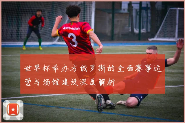 世界杯举办方俄罗斯的全面赛事运营与场馆建设深度解析