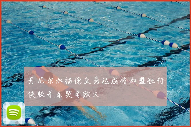 丹尼尔加福德交易达成将加盟独行侠联手东契奇欧文