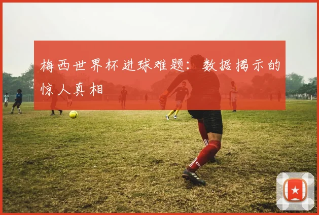 梅西世界杯进球难题：数据揭示的惊人真相