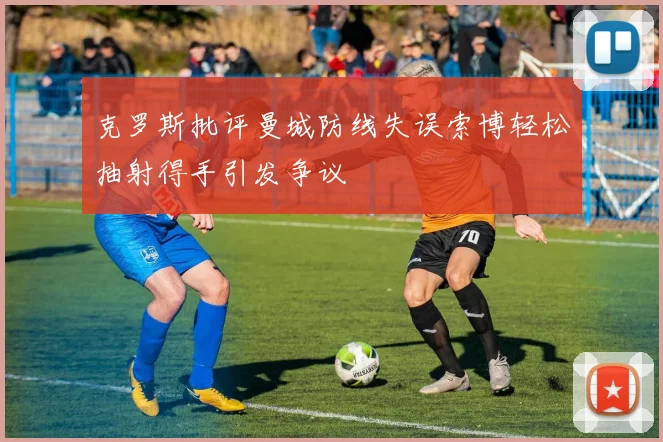 克罗斯批评曼城防线失误索博轻松抽射得手引发争议